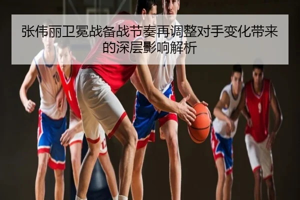张伟丽卫冕战备战节奏再调整对手变化带来的深层影响解析