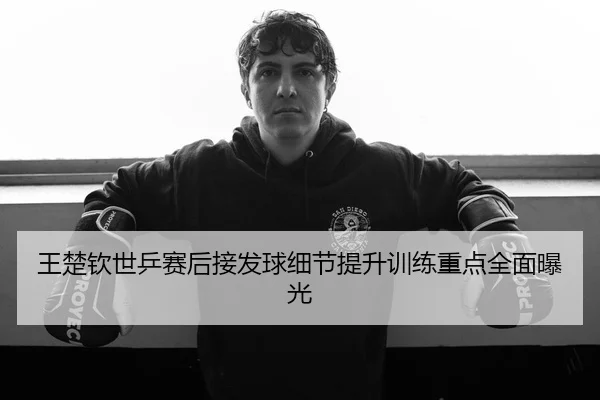 王楚钦世乒赛后接发球细节提升训练重点全面曝光