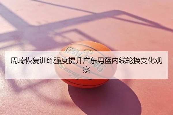 周琦恢复训练强度提升广东男篮内线轮换变化观察